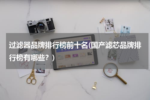 过滤器品牌排行榜前十名(国产滤芯品牌排行榜有哪些？)