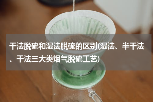 干法脱硫和湿法脱硫的区别(湿法、半干法、干法三大类烟气脱硫工艺)