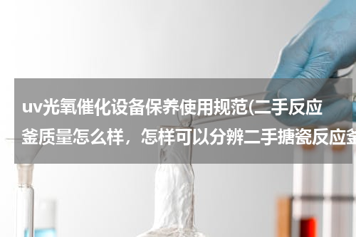 uv光氧催化设备保养使用规范(二手反应釜质量怎么样，怎样可以分辨二手搪瓷反应釜的好坏)