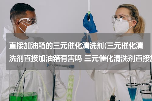 直接加油箱的三元催化清洗剂(三元催化清洗剂直接加油箱有害吗 三元催化清洗剂直接加会有问题吗)