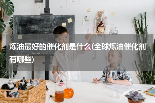 炼油最好的催化剂是什么(全球炼油催化剂有哪些)