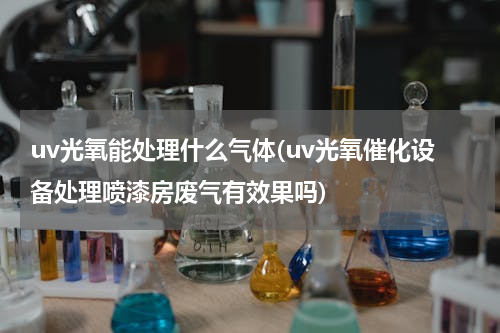 uv光氧能处理什么气体(uv光氧催化设备处理喷漆房废气有效果吗)