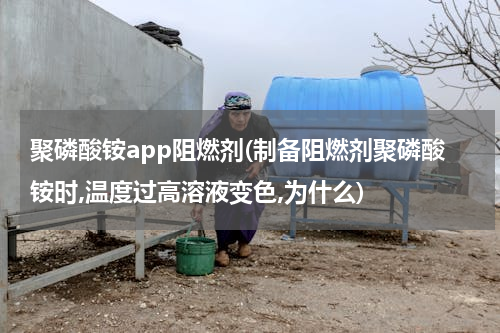聚磷酸铵app阻燃剂(制备阻燃剂聚磷酸铵时,温度过高溶液变色,为什么)
