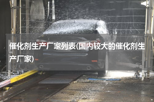 催化剂生产厂家列表(国内较大的催化剂生产厂家)