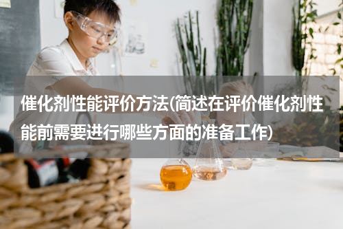 催化剂性能评价方法(简述在评价催化剂性能前需要进行哪些方面的准备工作)
