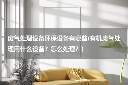 废气处理设备环保设备有哪些(有机废气处理用什么设备？怎么处理？)
