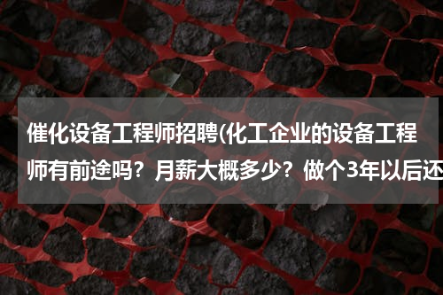 催化设备工程师招聘(化工企业的设备工程师有前途吗？月薪大概多少？做个3年以后还能做什么？适合女性吗？)