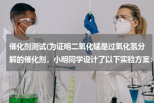 催化剂测试(为证明二氧化锰是过氧化氢分解的催化剂，小明同学设计了以下实验方案：（0.33） 实验操作 实验)