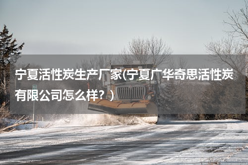宁夏活性炭生产厂家(宁夏广华奇思活性炭有限公司怎么样？)