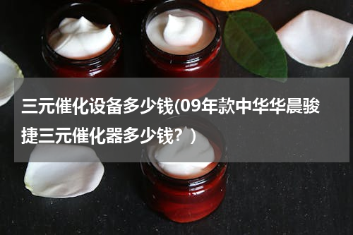 三元催化设备多少钱(09年款中华华晨骏捷三元催化器多少钱？)