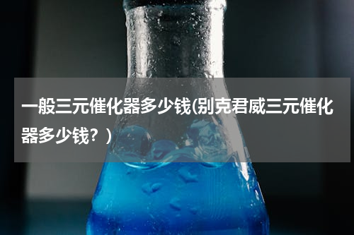 一般三元催化器多少钱(别克君威三元催化器多少钱？)