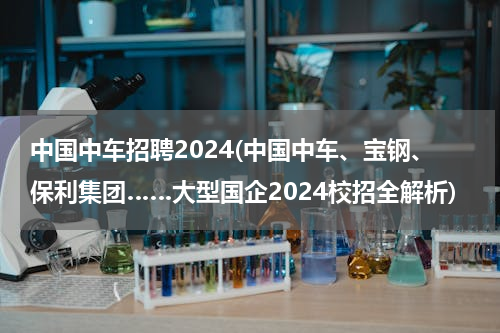 中国中车招聘2024(中国中车、宝钢、保利集团……大型国企2024校招全解析)