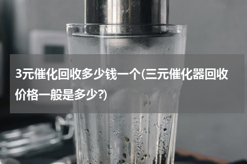 3元催化回收多少钱一个(三元催化器回收价格一般是多少?)