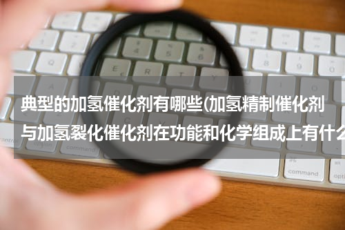 典型的加氢催化剂有哪些(加氢精制催化剂与加氢裂化催化剂在功能和化学组成上有什么区别)