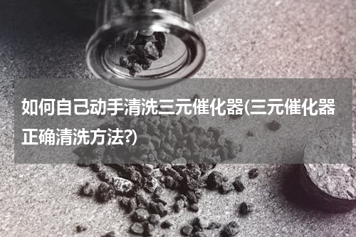 如何自己动手清洗三元催化器(三元催化器正确清洗方法?)