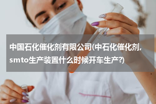 中国石化催化剂有限公司(中石化催化剂,smto生产装置什么时候开车生产?)