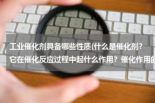 工业催化剂具备哪些性质(什么是催化剂？它在催化反应过程中起什么作用？催化作用的特征有哪些？)