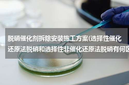 脱硝催化剂拆除安装施工方案(选择性催化还原法脱硝和选择性非催化还原法脱硝有何区别)