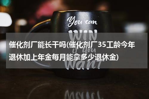 催化剂厂能长干吗(催化剂厂35工龄今年退休加上年金每月能拿多少退休金)