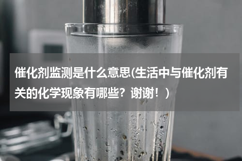 催化剂监测是什么意思(生活中与催化剂有关的化学现象有哪些？谢谢！)