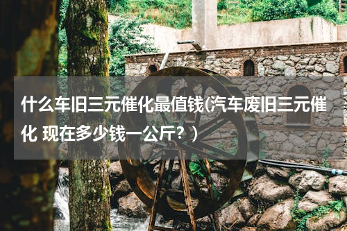 什么车旧三元催化最值钱(汽车废旧三元催化 现在多少钱一公斤？)