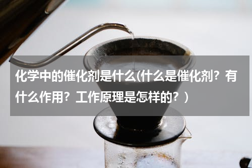 化学中的催化剂是什么(什么是催化剂？有什么作用？工作原理是怎样的？)