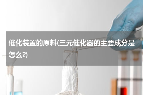 催化装置的原料(三元催化器的主要成分是怎么?)