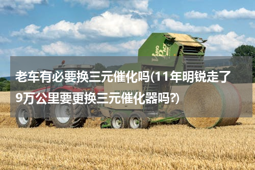 老车有必要换三元催化吗(11年明锐走了9万公里要更换三元催化器吗?)