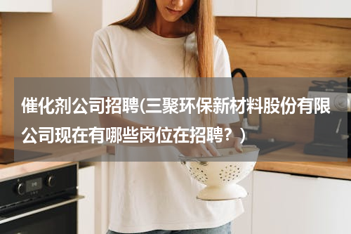 催化剂公司招聘(三聚环保新材料股份有限公司现在有哪些岗位在招聘？)