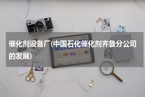 催化剂设备厂(中国石化催化剂齐鲁分公司的发展)