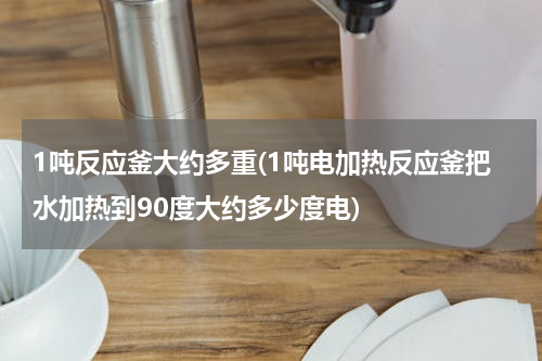 1吨反应釜大约多重(1吨电加热反应釜把水加热到90度大约多少度电)