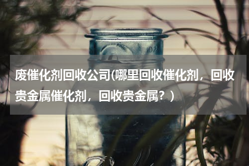 废催化剂回收公司(哪里回收催化剂，回收贵金属催化剂，回收贵金属？)