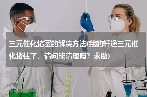 三元催化堵塞的解决方法(我的轩逸三元催化堵住了，请问能清理吗？求助)