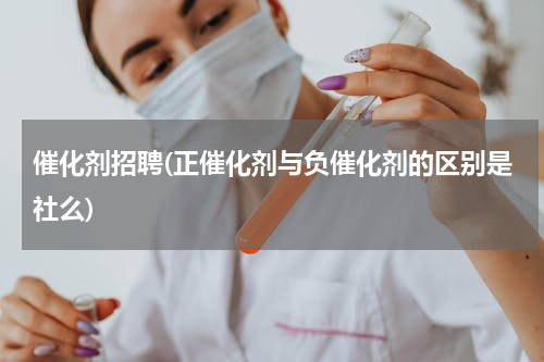 催化剂招聘(正催化剂与负催化剂的区别是社么)