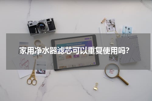 家用净水器滤芯可以重复使用吗？