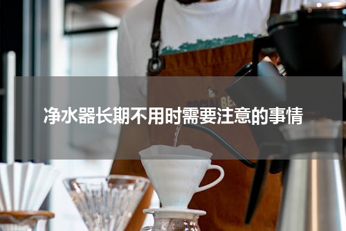 净水器长期不用时需要注意的事情