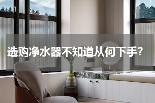 选购净水器不知道从何下手？