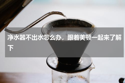 净水器不出水怎么办，跟着美顿一起来了解下