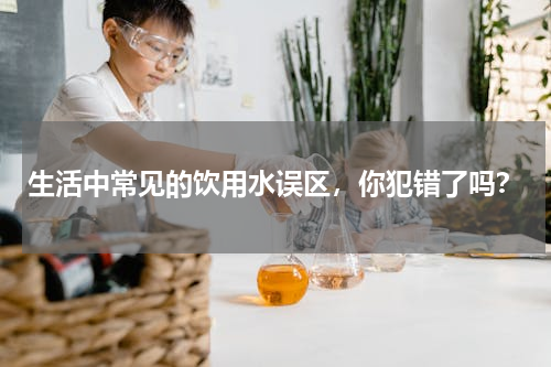 生活中常见的饮用水误区，你犯错了吗？