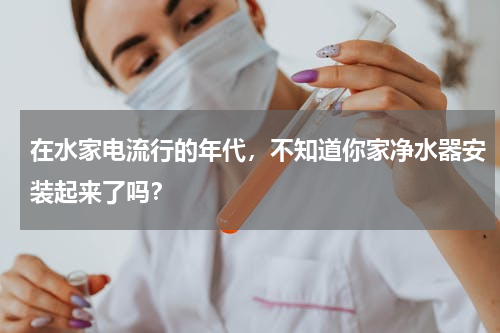 在水家电流行的年代，不知道你家净水器安装起来了吗？